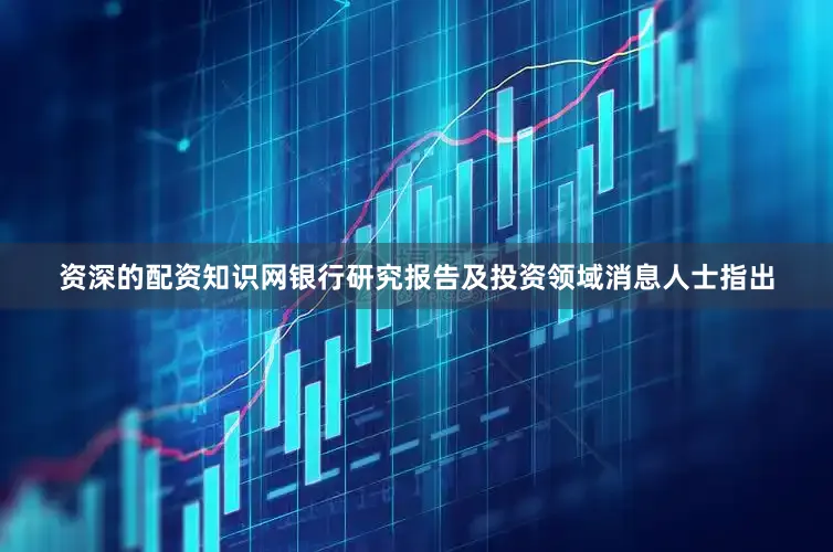 资深的配资知识网　　银行研究报告及投资领域消息人士指出