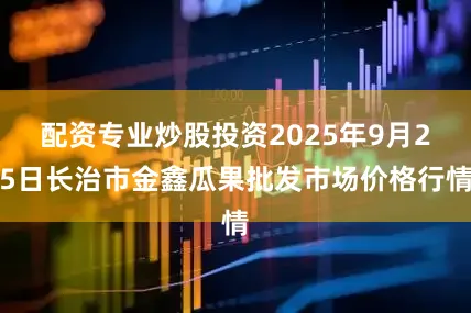 配资专业炒股投资2025年9月25日长治市金鑫瓜果批发市场价格行情